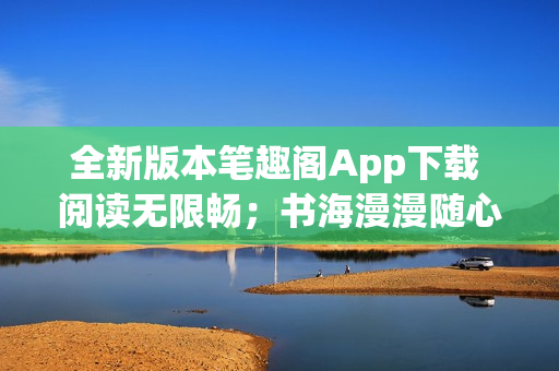 全新版本筆趣閣App下載 閱讀無限暢；書海漫漫隨心游