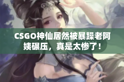 CSGO神仙居然被暴躁老阿姨碾壓，真是太慘了！
