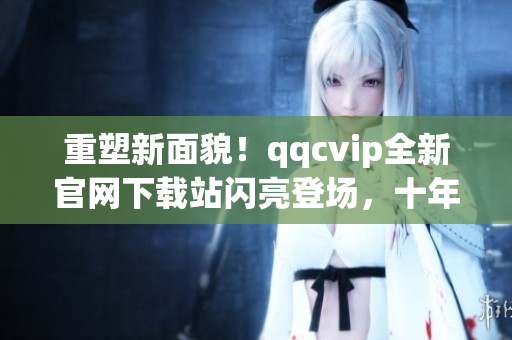 重塑新面貌！qqcvip全新官網(wǎng)下載站閃亮登場(chǎng)，十年沉淀華麗綻放！