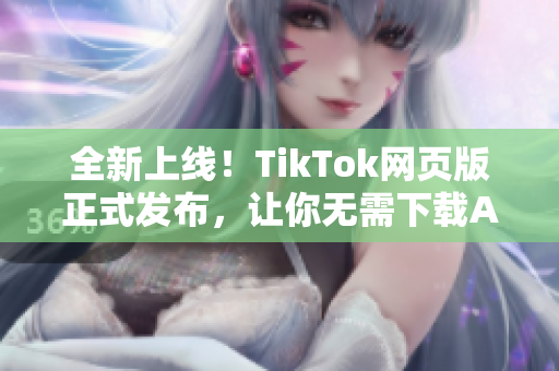 全新上線！TikTok網(wǎng)頁版正式發(fā)布，讓你無需下載APP盡享短視頻樂趣！