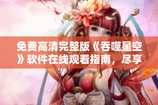 免費高清完整版《吞噬星空》軟件在線觀看指南，盡享暢快觀影體驗