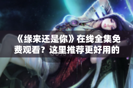 《緣來(lái)還是你》在線全集免費(fèi)觀看？這里推薦更好用的網(wǎng)絡(luò)軟件！