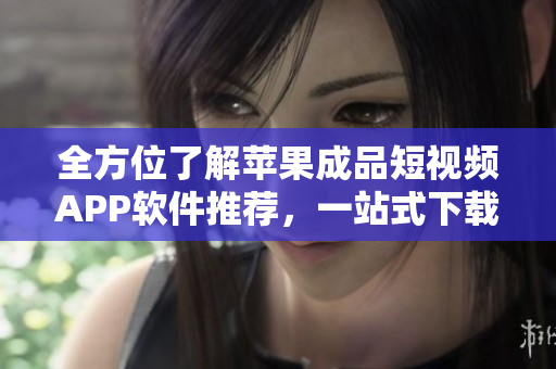 全方位了解蘋(píng)果成品短視頻APP軟件推薦，一站式下載使用攻略指南