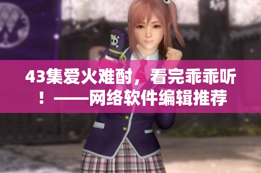 43集愛火難酎，看完乖乖聽！——網(wǎng)絡(luò)軟件編輯推薦