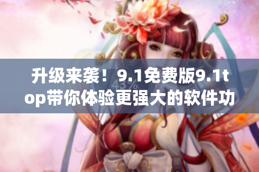 升級(jí)來襲！9.1免費(fèi)版9.1top帶你體驗(yàn)更強(qiáng)大的軟件功能