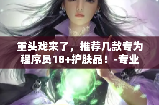 重頭戲來了，推薦幾款專為程序員18+護(hù)膚品！-專業(yè)軟件編輯推薦