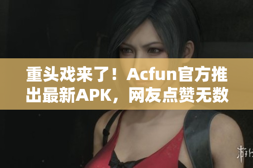 重頭戲來了！Acfun官方推出最新APK，網(wǎng)友點(diǎn)贊無數(shù)！