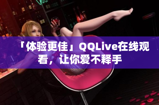 「體驗(yàn)更佳」QQLive在線觀看，讓你愛(ài)不釋手