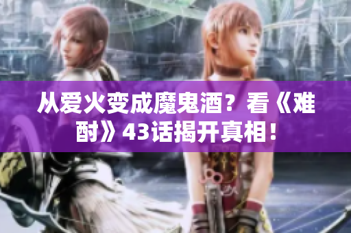 從愛(ài)火變成魔鬼酒？看《難酎》43話(huà)揭開(kāi)真相！