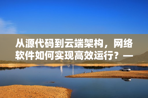 從源代碼到云端架構(gòu)，網(wǎng)絡(luò)軟件如何實(shí)現(xiàn)高效運(yùn)行？——重振國(guó)產(chǎn)軟件實(shí)力！