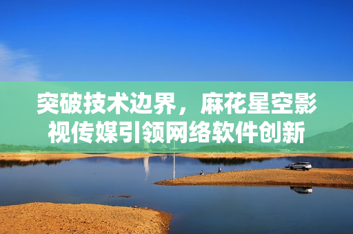 突破技術(shù)邊界，麻花星空影視傳媒引領(lǐng)網(wǎng)絡(luò)軟件創(chuàng)新