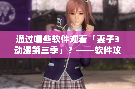 通過哪些軟件觀看「妻子3動(dòng)漫第三季」？——軟件攻略指南