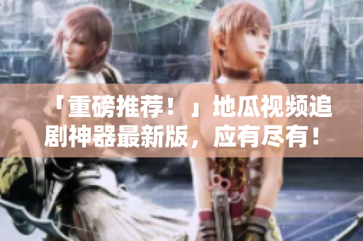 「重磅推薦！」地瓜視頻追劇神器最新版，應(yīng)有盡有！