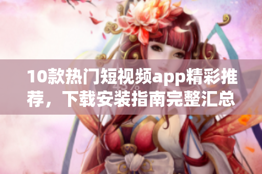 10款熱門短視頻app精彩推薦，下載安裝指南完整匯總