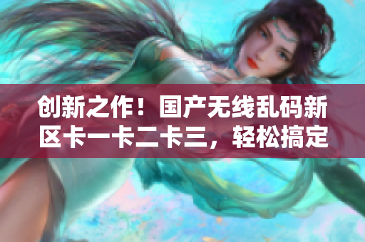 創(chuàng)新之作！國(guó)產(chǎn)無(wú)線亂碼新區(qū)卡一卡二卡三，輕松搞定網(wǎng)絡(luò)軟件功能