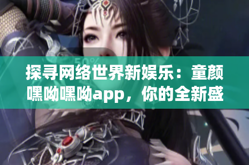 探尋網(wǎng)絡(luò)世界新娛樂：童顏嘿呦嘿呦app，你的全新盛夏網(wǎng)絡(luò)軟件