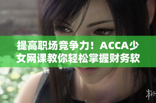 提高職場競爭力！ACCA少女網(wǎng)課教你輕松掌握財務(wù)軟件操作技巧