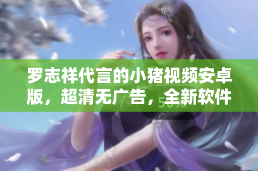 羅志祥代言的小豬視頻安卓版，超清無廣告，全新軟件體驗(yàn) 