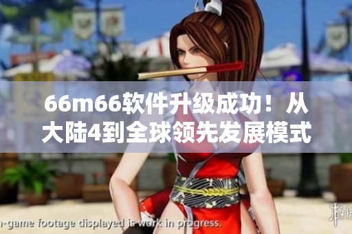 66m66軟件升級(jí)成功！從大陸4到全球領(lǐng)先發(fā)展模式視頻教程