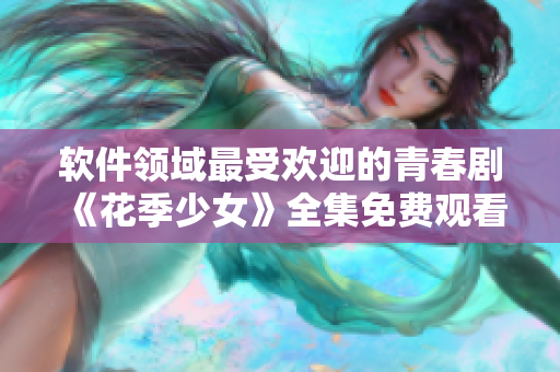 軟件領域最受歡迎的青春劇《花季少女》全集免費觀看指南