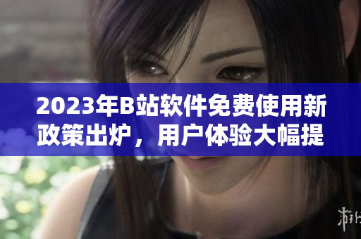 2023年B站軟件免費(fèi)使用新政策出爐，用戶體驗(yàn)大幅提升