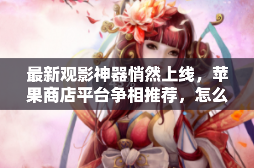 最新觀影神器悄然上線，蘋果商店平臺(tái)爭(zhēng)相推薦，怎么選？