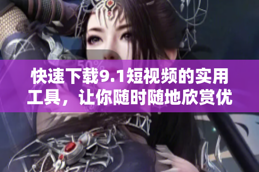 快速下載9.1短視頻的實用工具，讓你隨時隨地欣賞優(yōu)質(zhì)內(nèi)容