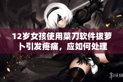12歲女孩使用菜刀軟件拔蘿卜引發(fā)疼痛，應(yīng)如何處理