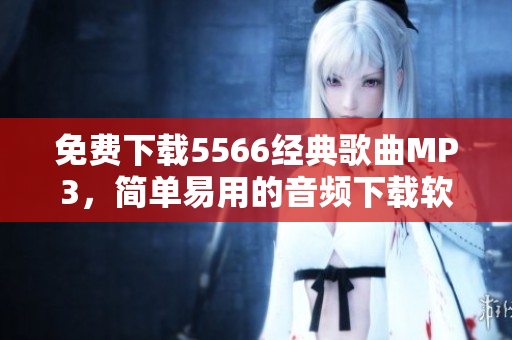 免費(fèi)下載5566經(jīng)典歌曲MP3，簡(jiǎn)單易用的音頻下載軟件推薦！