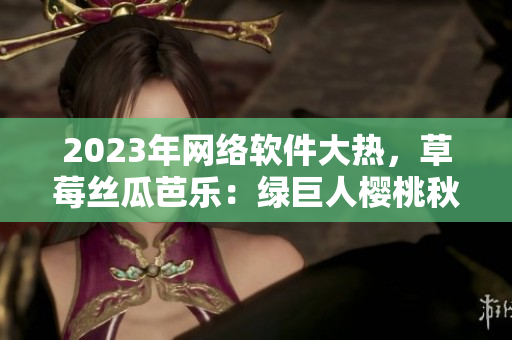 2023年網(wǎng)絡(luò)軟件大熱，草莓絲瓜芭樂：綠巨人櫻桃秋葵全新視界