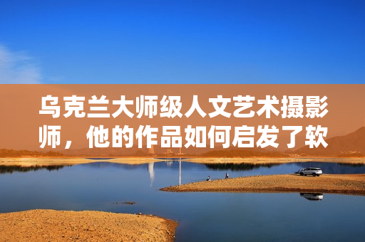 烏克蘭大師級人文藝術攝影師，他的作品如何啟發(fā)了軟件界創(chuàng)新？