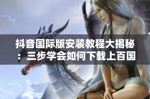抖音國際版安裝教程大揭秘：三步學(xué)會(huì)如何下載上百國家的流行軟件