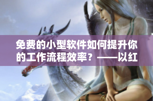 免費的小型軟件如何提升你的工作流程效率？——以紅果短劇為例