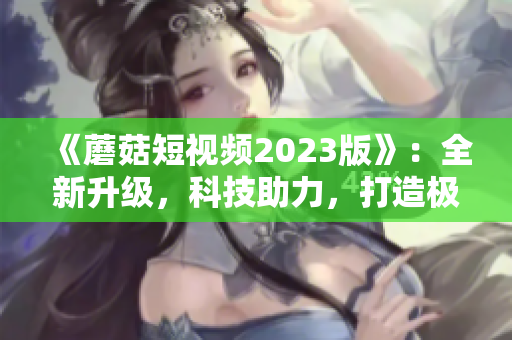 《蘑菇短視頻2023版》：全新升級，科技助力，打造極致網(wǎng)絡(luò)體驗