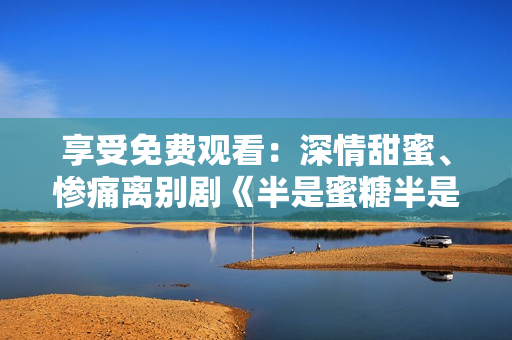 享受免費觀看：深情甜蜜、慘痛離別劇《半是蜜糖半是傷》