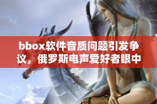 bbox軟件音質(zhì)問(wèn)題引發(fā)爭(zhēng)議，俄羅斯電聲愛(ài)好者眼中的bass現(xiàn)狀
