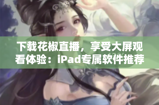 下載花椒直播，享受大屏觀看體驗：iPad專屬軟件推薦