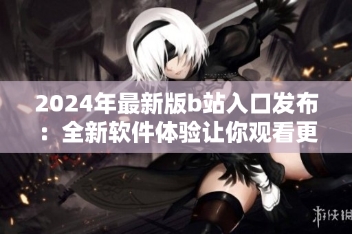2024年最新版b站入口發(fā)布：全新軟件體驗(yàn)讓你觀(guān)看更流暢