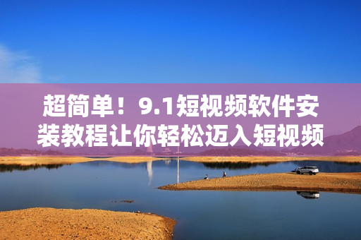 超簡(jiǎn)單！9.1短視頻軟件安裝教程讓你輕松邁入短視頻世界