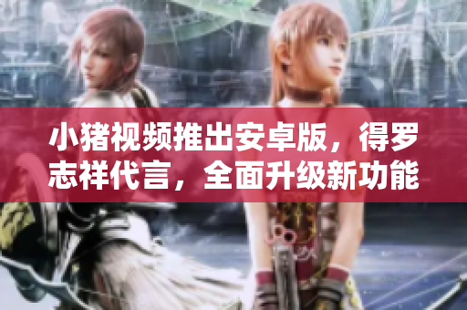 小豬視頻推出安卓版，得羅志祥代言，全面升級新功能