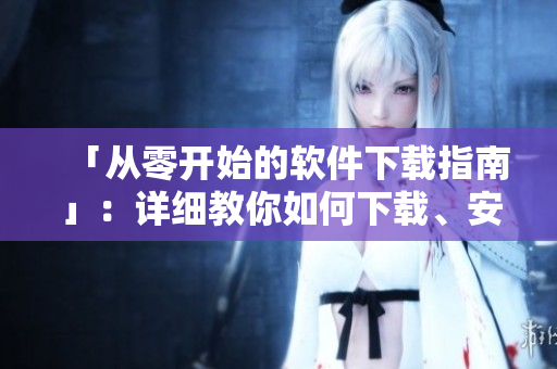 「從零開始的軟件下載指南」：詳細(xì)教你如何下載、安裝、使用各類軟件
