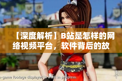 【深度解析】B站是怎樣的網(wǎng)絡(luò)視頻平臺，軟件背后的故事揭秘