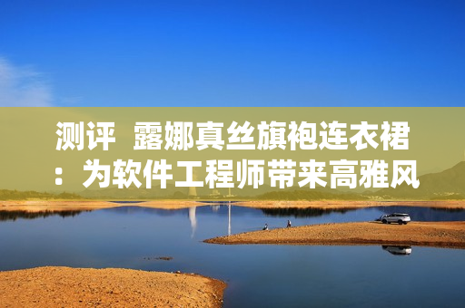 測評  露娜真絲旗袍連衣裙：為軟件工程師帶來高雅風(fēng)范