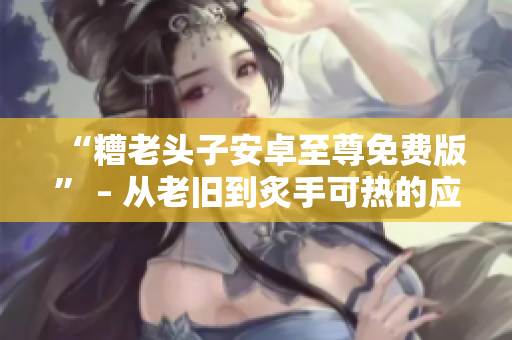 “糟老頭子安卓至尊免費版” – 從老舊到炙手可熱的應(yīng)用程序