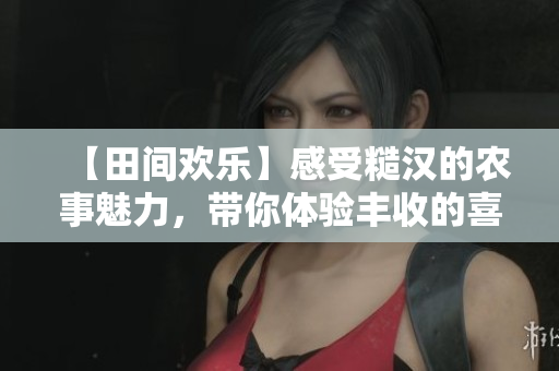 【田間歡樂(lè)】感受糙漢的農(nóng)事魅力，帶你體驗(yàn)豐收的喜悅