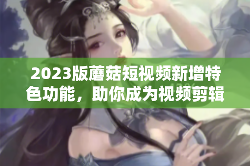 2023版蘑菇短視頻新增特色功能，助你成為視頻剪輯高手