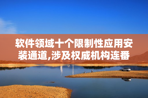 軟件領(lǐng)域十個限制性應(yīng)用安裝通道,涉及權(quán)威機(jī)構(gòu)連番排查