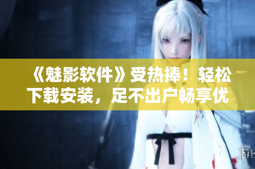 《魅影軟件》受熱捧！輕松下載安裝，足不出戶暢享優(yōu)質(zhì)應(yīng)用！