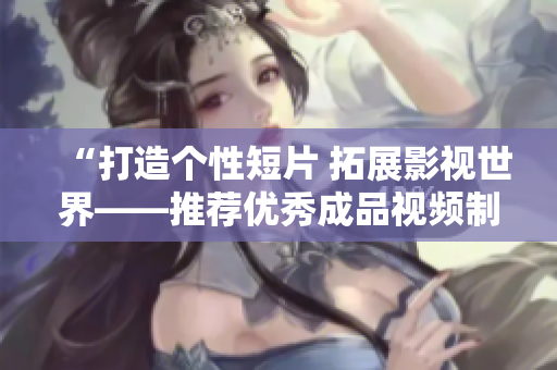 “打造個性短片 拓展影視世界——推薦優(yōu)秀成品視頻制作APP下載”