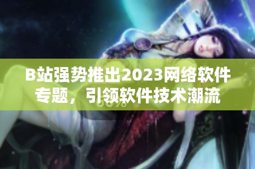 B站強勢推出2023網(wǎng)絡軟件專題，引領軟件技術潮流